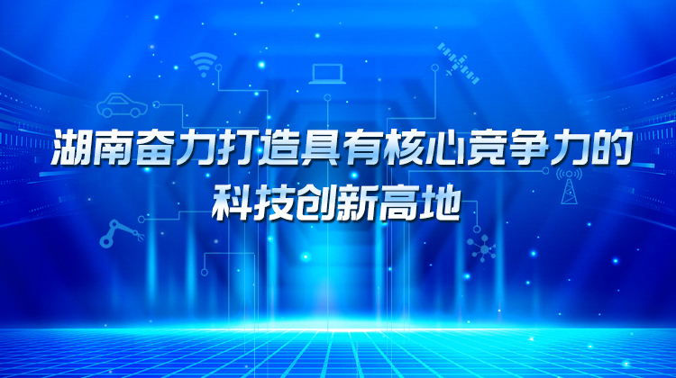 湖南奋力打造具有核心竞争力的科技创新高地